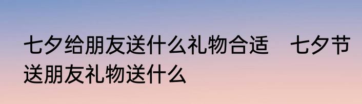 七夕给朋友送什么礼物合适　七夕节送朋友礼物送什么