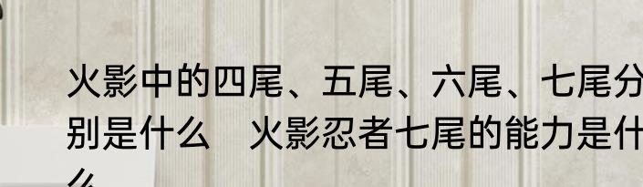 火影中的四尾、五尾、六尾、七尾分别是什么　火影忍者七尾的能力是什么