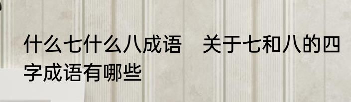 什么七什么八成语　关于七和八的四字成语有哪些