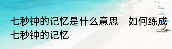 七秒钟的记忆是什么意思　如何练成七秒钟的记忆
