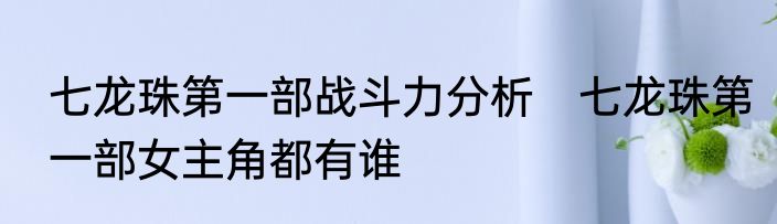 七龙珠第一部战斗力分析　七龙珠第一部女主角都有谁