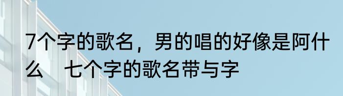 7个字的歌名，男的唱的好像是阿什么　七个字的歌名带与字