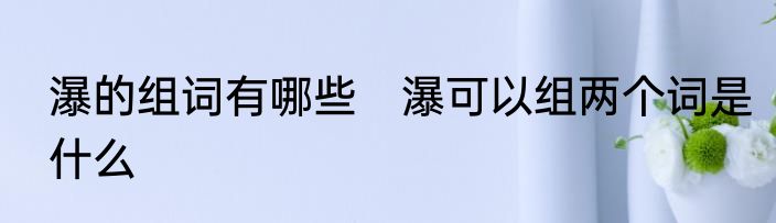 瀑的组词有哪些　瀑可以组两个词是什么