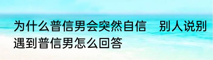 为什么普信男会突然自信　别人说别遇到普信男怎么回答