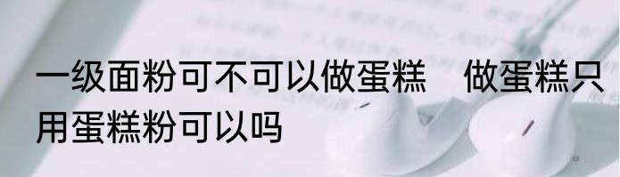 一级面粉可不可以做蛋糕　做蛋糕只用蛋糕粉可以吗