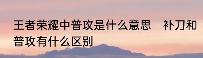 王者荣耀中普攻是什么意思　补刀和普攻有什么区别