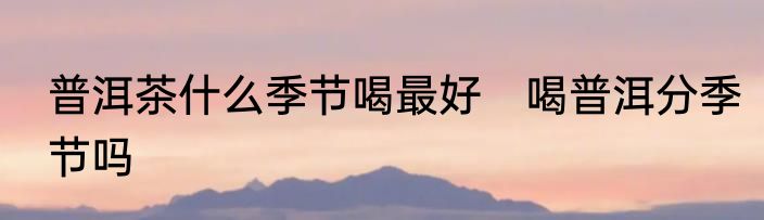 普洱茶什么季节喝最好　喝普洱分季节吗