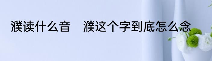濮读什么音　濮这个字到底怎么念