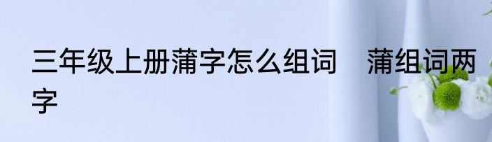 三年级上册蒲字怎么组词　蒲组词两字