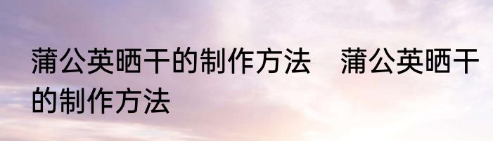 蒲公英晒干的制作方法　蒲公英晒干的制作方法