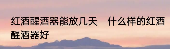 红酒醒酒器能放几天　什么样的红酒醒酒器好
