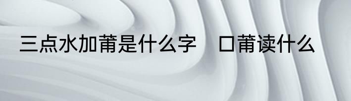 三点水加莆是什么字　口莆读什么