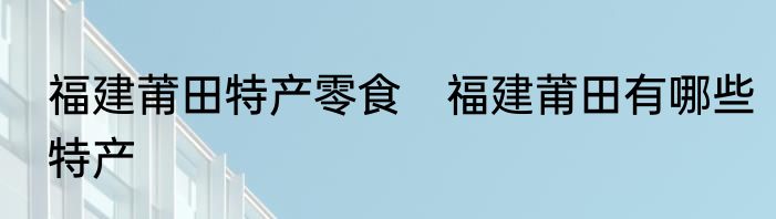 福建莆田特产零食　福建莆田有哪些特产