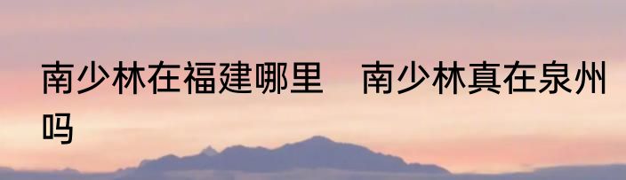 南少林在福建哪里　南少林真在泉州吗