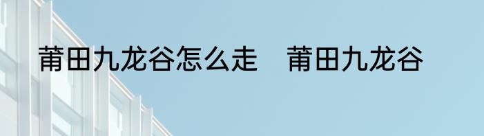 莆田九龙谷怎么走　莆田九龙谷