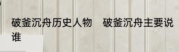 破釜沉舟历史人物　破釜沉舟主要说谁