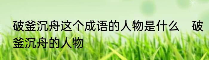 破釜沉舟这个成语的人物是什么　破釜沉舟的人物