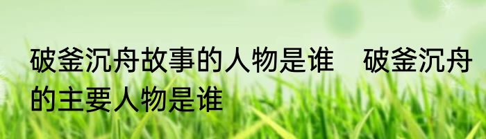 破釜沉舟故事的人物是谁　破釜沉舟的主要人物是谁