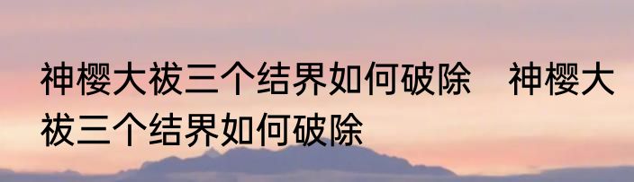 神樱大祓三个结界如何破除　神樱大祓三个结界如何破除