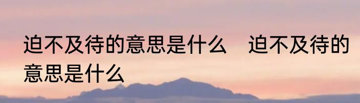 迫不及待的意思是什么　迫不及待的意思是什么