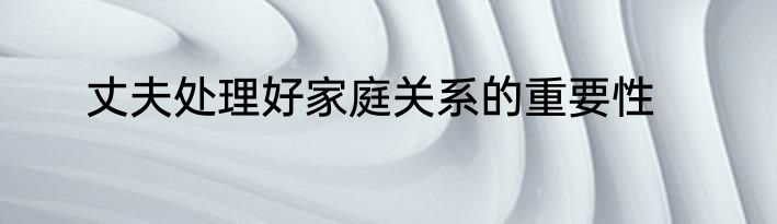 丈夫处理好家庭关系的重要性