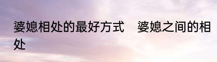 婆媳相处的最好方式　婆媳之间的相处