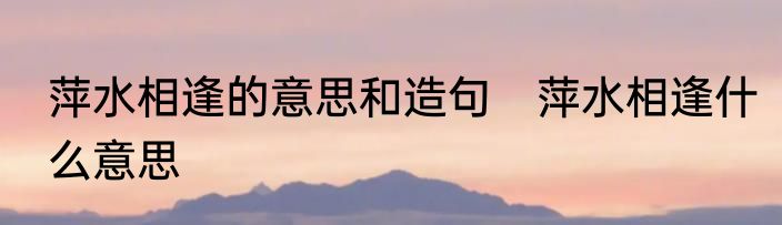 萍水相逢的意思和造句　萍水相逢什么意思