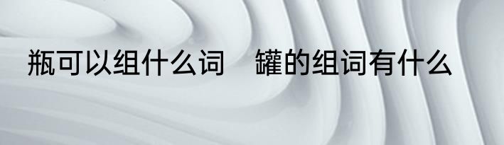 瓶可以组什么词　罐的组词有什么