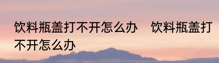饮料瓶盖打不开怎么办　饮料瓶盖打不开怎么办