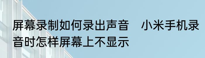 屏幕录制如何录出声音　小米手机录音时怎样屏幕上不显示