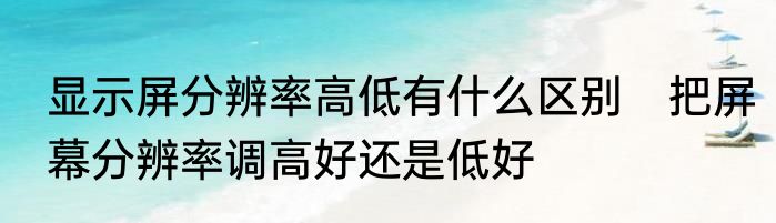 显示屏分辨率高低有什么区别　把屏幕分辨率调高好还是低好