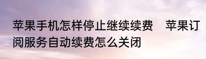 苹果手机怎样停止继续续费　苹果订阅服务自动续费怎么关闭