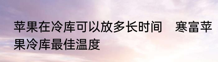 苹果在冷库可以放多长时间　寒富苹果冷库最佳温度