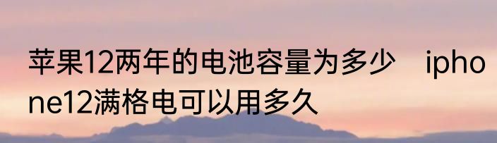 苹果12两年的电池容量为多少　iphone12满格电可以用多久
