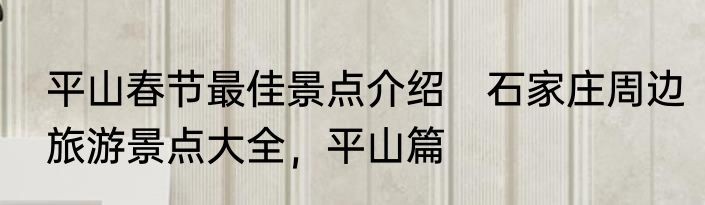平山春节最佳景点介绍　石家庄周边旅游景点大全，平山篇