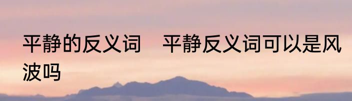 平静的反义词　平静反义词可以是风波吗