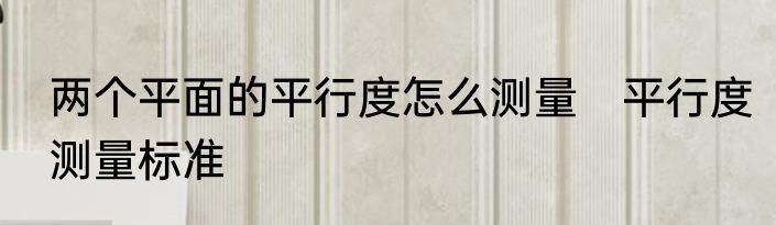 两个平面的平行度怎么测量　平行度测量标准