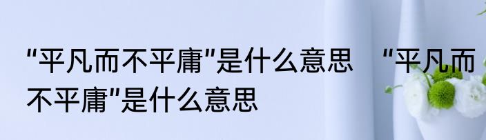 “平凡而不平庸”是什么意思　“平凡而不平庸”是什么意思