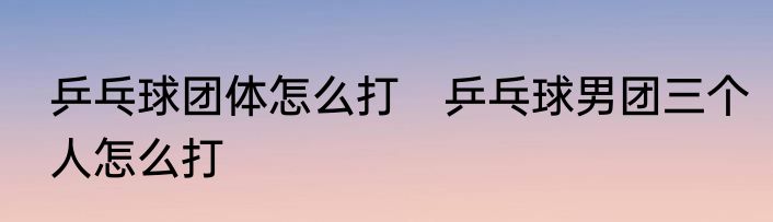 乒乓球团体怎么打　乒乓球男团三个人怎么打