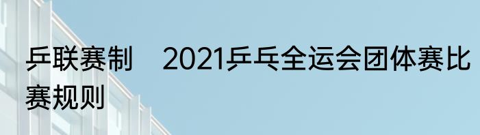 乒联赛制　2021乒乓全运会团体赛比赛规则