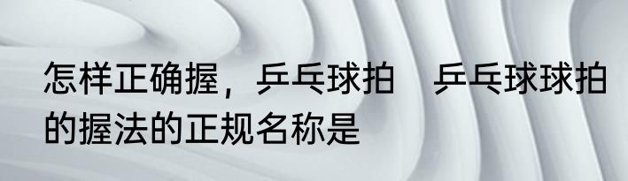 怎样正确握，乒乓球拍　乒乓球球拍的握法的正规名称是