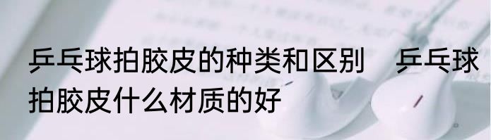 乒乓球拍胶皮的种类和区别　乒乓球拍胶皮什么材质的好