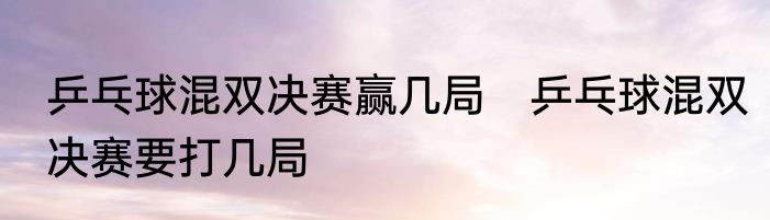 乒乓球混双决赛赢几局　乒乓球混双决赛要打几局
