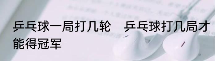 乒乓球一局打几轮　乒乓球打几局才能得冠军