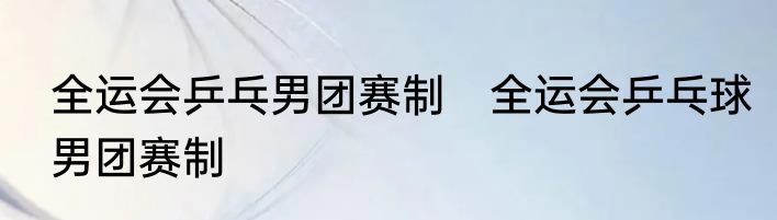 全运会乒乓男团赛制　全运会乒乓球男团赛制