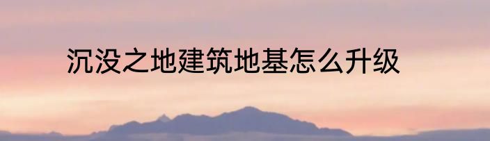沉没之地建筑地基怎么升级
