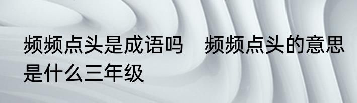 频频点头是成语吗　频频点头的意思是什么三年级