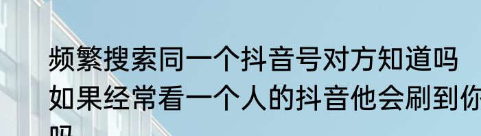 频繁搜索同一个抖音号对方知道吗　如果经常看一个人的抖音他会刷到你吗