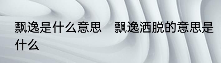 飘逸是什么意思　飘逸洒脱的意思是什么