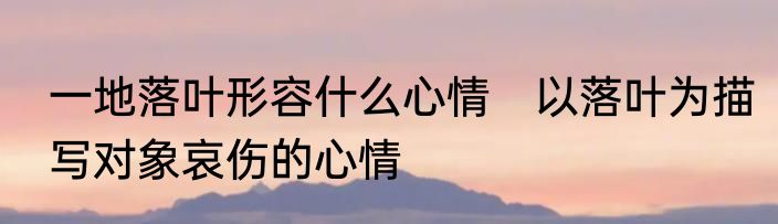 一地落叶形容什么心情　以落叶为描写对象哀伤的心情